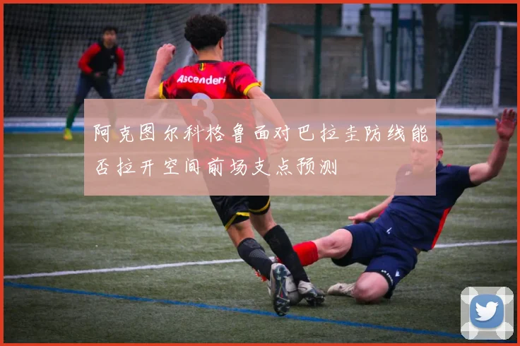 阿克图尔科格鲁面对巴拉圭防线能否拉开空间前场支点预测