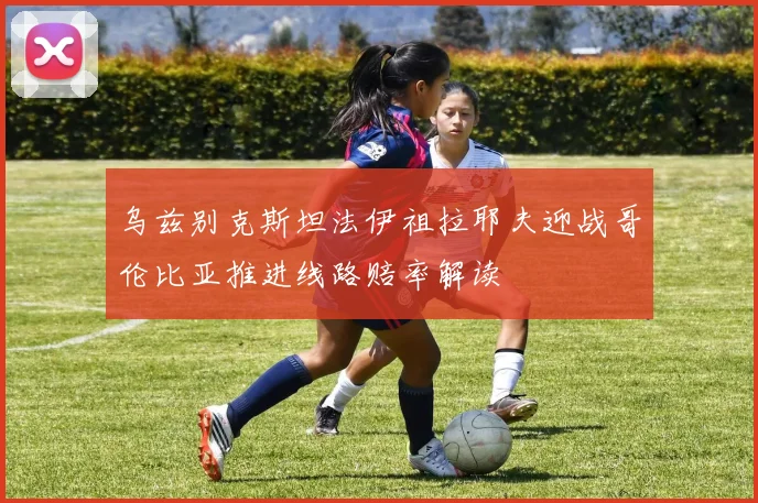 乌兹别克斯坦法伊祖拉耶夫迎战哥伦比亚推进线路赔率解读