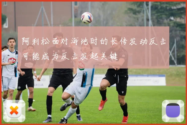 阿利松面对海地时的长传发动反击可能成为反击发起关键