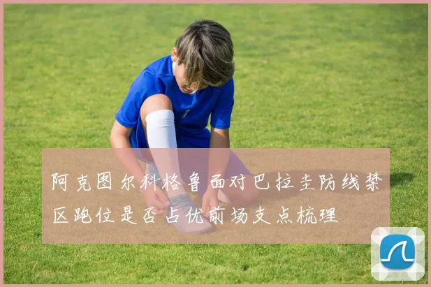 阿克图尔科格鲁面对巴拉圭防线禁区跑位是否占优前场支点梳理