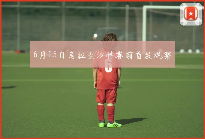 6月15日乌拉圭沙特赛前首发观察