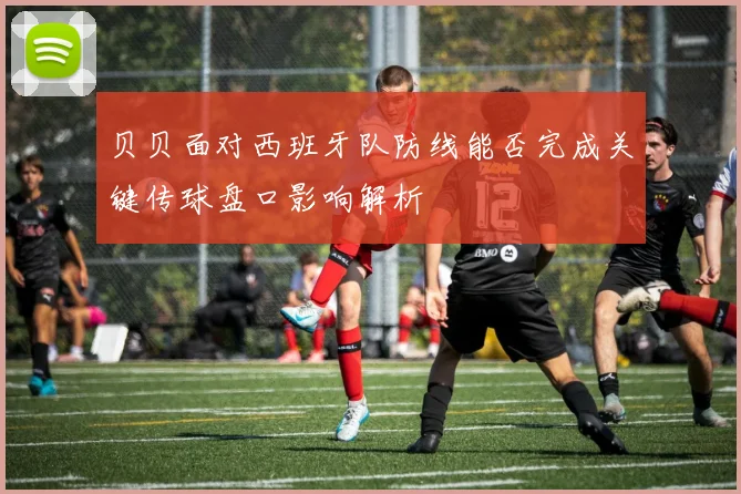 贝贝面对西班牙队防线能否完成关键传球盘口影响解析