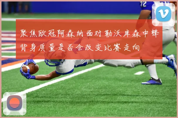 聚焦欧冠阿森纳面对勒沃库森中锋背身质量是否会改变比赛走向
