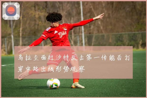 乌拉圭面对沙特反击第一传能否打穿中路出线形势观察