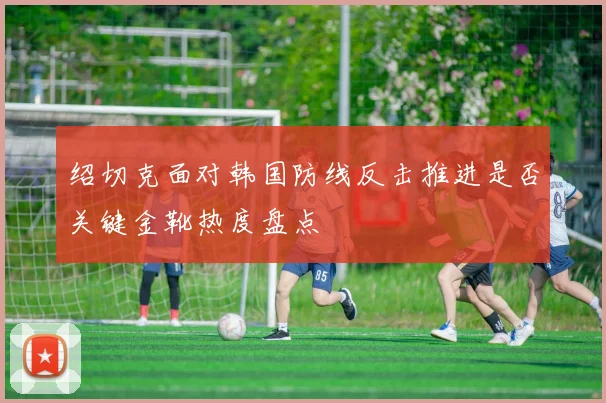 绍切克面对韩国防线反击推进是否关键金靴热度盘点