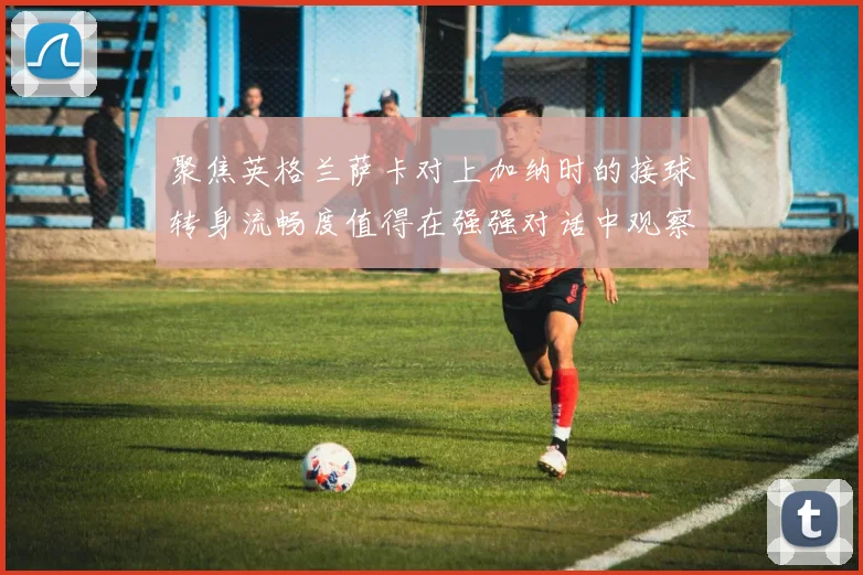 聚焦英格兰萨卡对上加纳时的接球转身流畅度值得在强强对话中观察