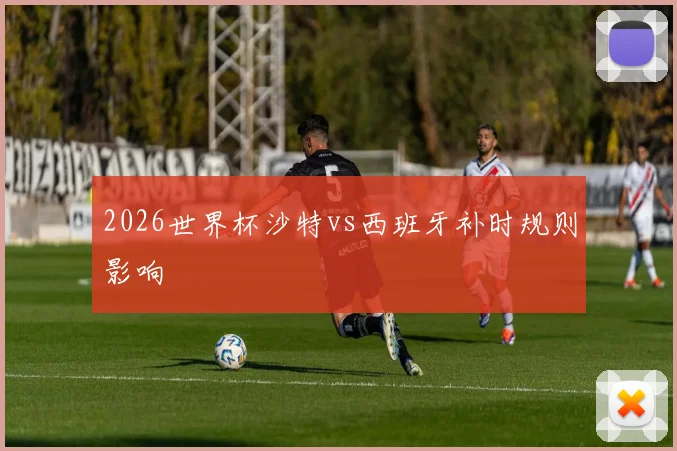 2026世界杯沙特vs西班牙补时规则影响