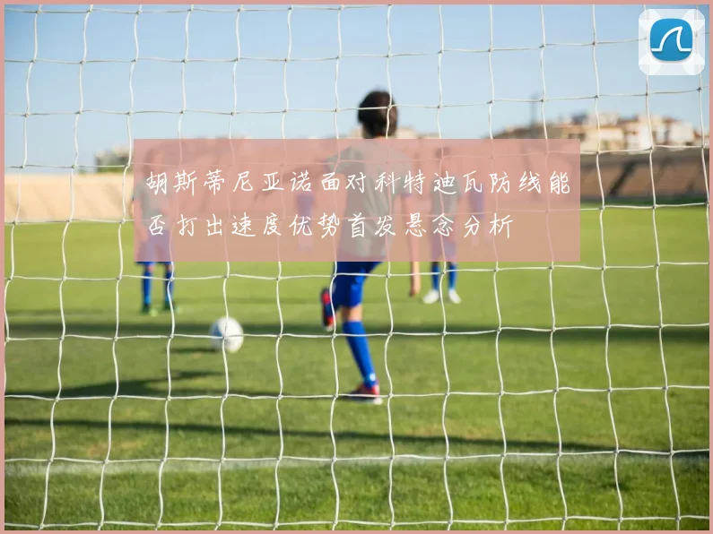 胡斯蒂尼亚诺面对科特迪瓦防线能否打出速度优势首发悬念分析