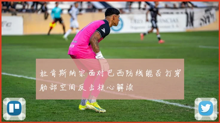 杜肯斯纳宗面对巴西防线能否打穿肋部空间反击核心解读
