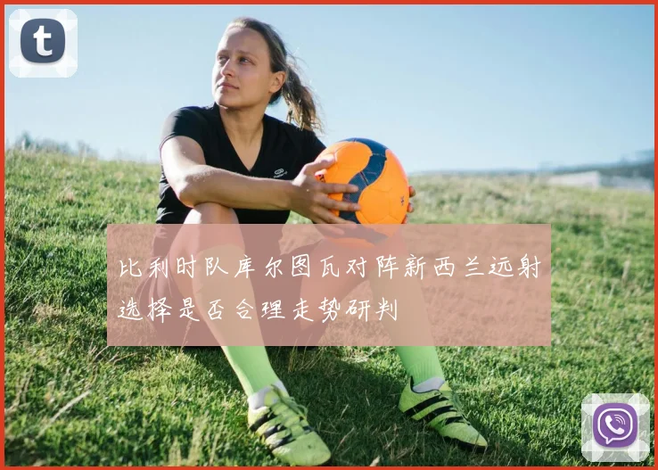 比利时队库尔图瓦对阵新西兰远射选择是否合理走势研判