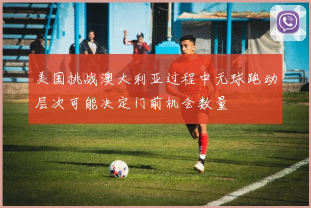 美国挑战澳大利亚过程中无球跑动层次可能决定门前机会数量