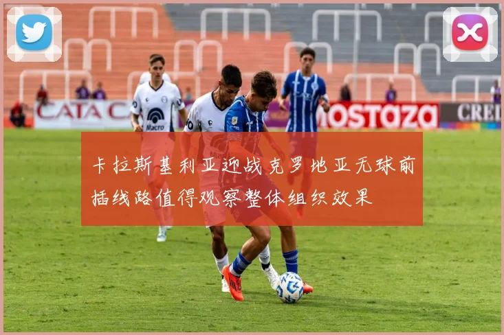 卡拉斯基利亚迎战克罗地亚无球前插线路值得观察整体组织效果