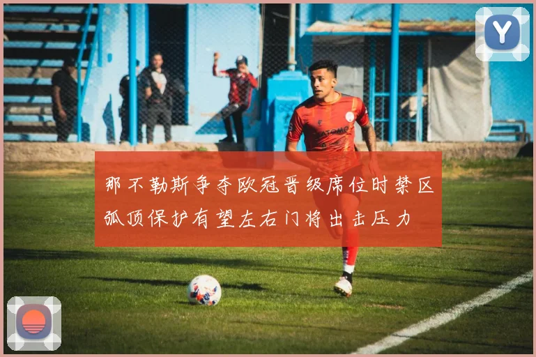 那不勒斯争夺欧冠晋级席位时禁区弧顶保护有望左右门将出击压力