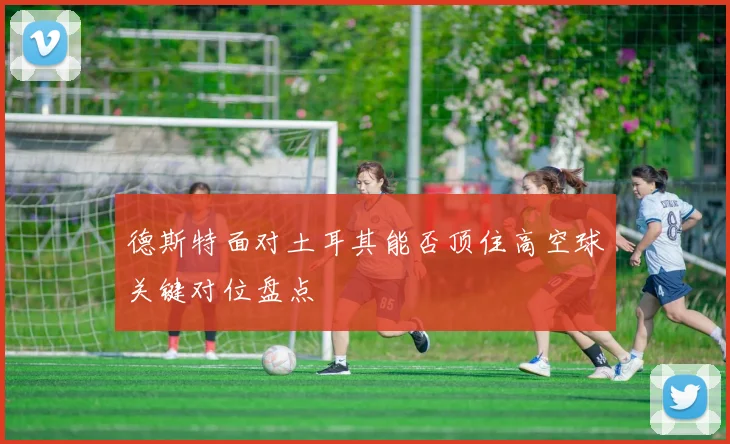 德斯特面对土耳其能否顶住高空球关键对位盘点