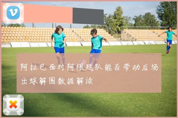 阿拉巴面对阿根廷队能否带动后场出球解围数据解读