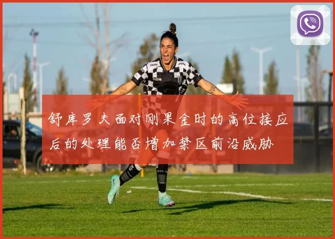 舒库罗夫面对刚果金时的高位接应后的处理能否增加禁区前沿威胁