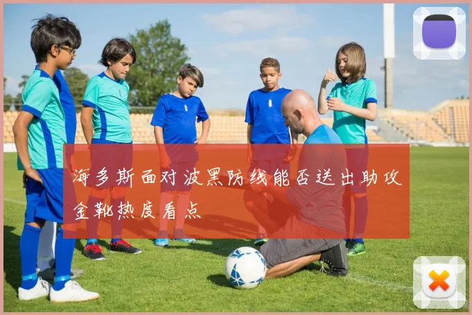 海多斯面对波黑防线能否送出助攻金靴热度看点
