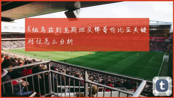 K组乌兹别克斯坦交锋哥伦比亚关键对位怎么分析