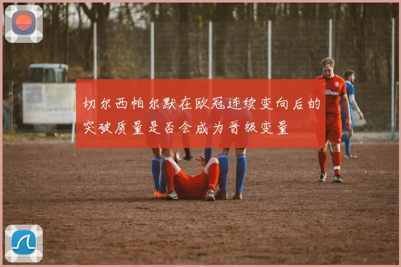 切尔西帕尔默在欧冠连续变向后的突破质量是否会成为晋级变量