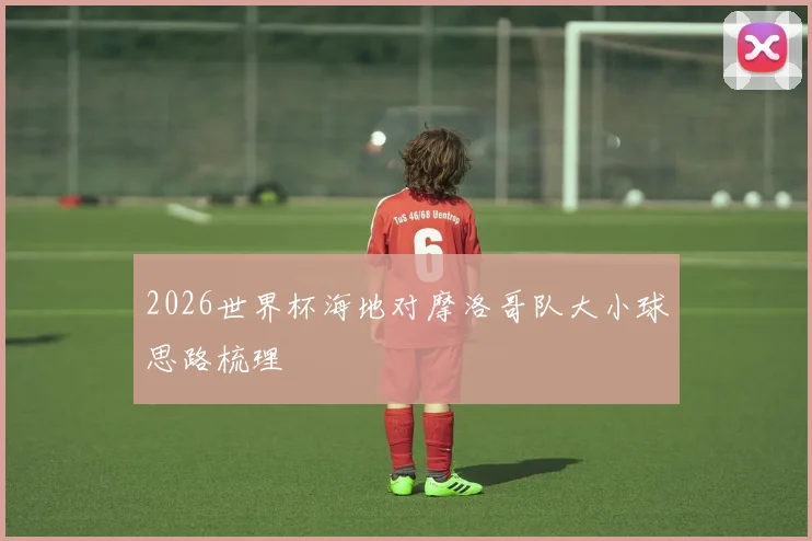 2026世界杯海地对摩洛哥队大小球思路梳理