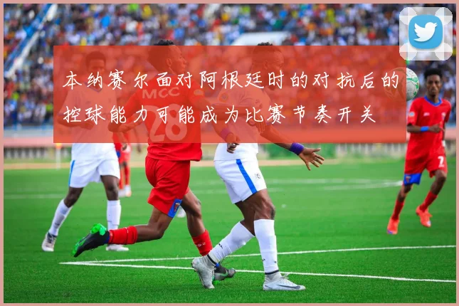本纳赛尔面对阿根廷时的对抗后的控球能力可能成为比赛节奏开关
