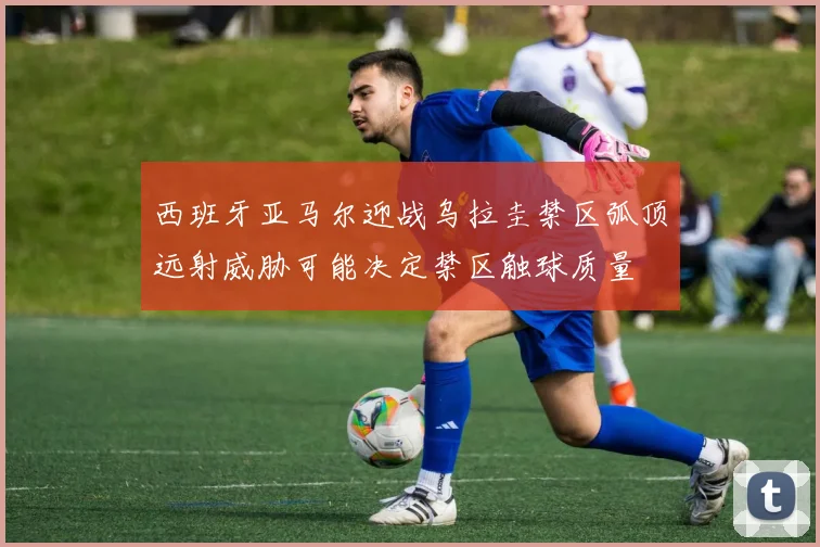 西班牙亚马尔迎战乌拉圭禁区弧顶远射威胁可能决定禁区触球质量
