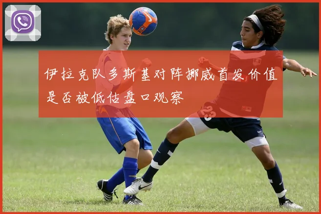 伊拉克队多斯基对阵挪威首发价值是否被低估盘口观察