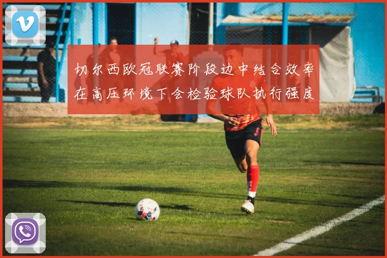 切尔西欧冠联赛阶段边中结合效率在高压环境下会检验球队执行强度