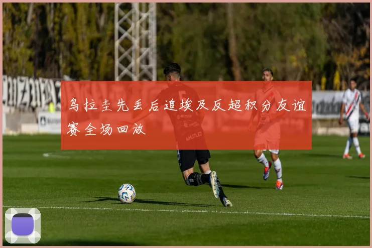 乌拉圭先丢后追埃及反超积分友谊赛全场回放