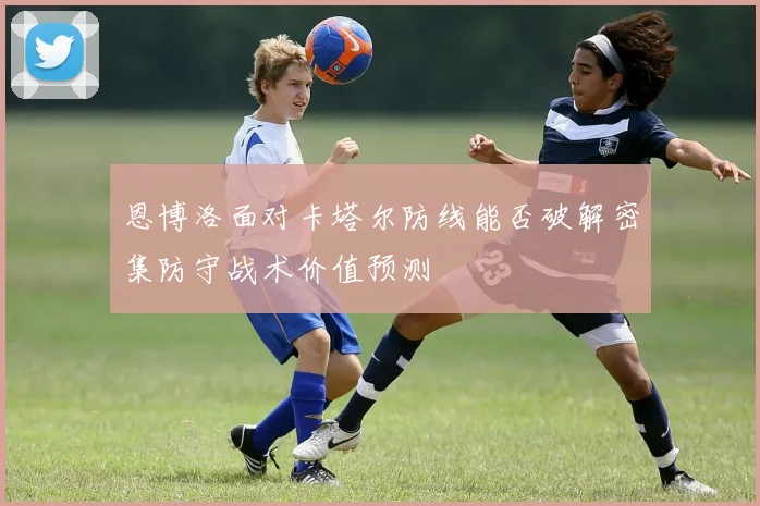 恩博洛面对卡塔尔防线能否破解密集防守战术价值预测