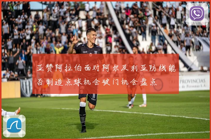 亚赞阿拉伯面对阿尔及利亚防线能否制造点球机会破门机会盘点