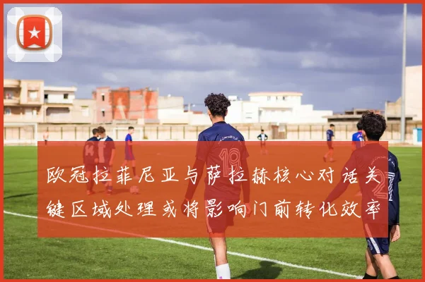 欧冠拉菲尼亚与萨拉赫核心对话关键区域处理或将影响门前转化效率