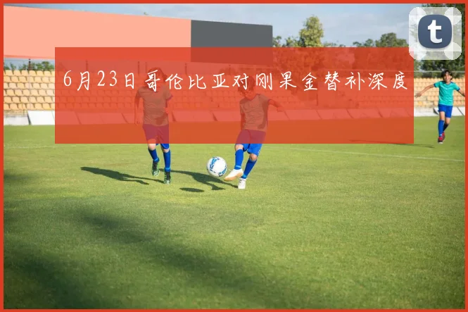 6月23日哥伦比亚对刚果金替补深度