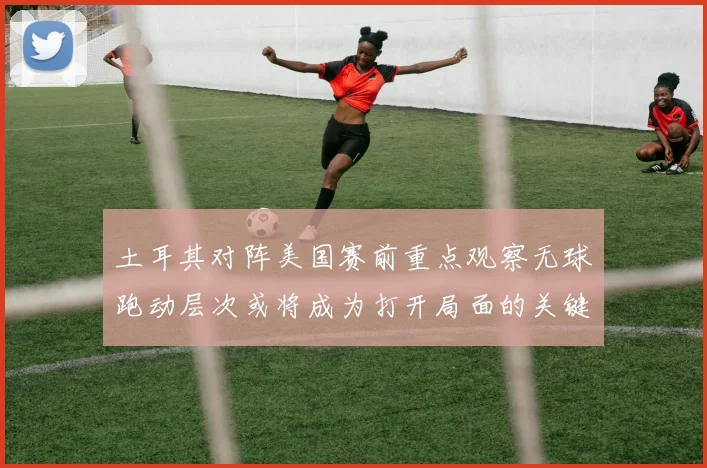 土耳其对阵美国赛前重点观察无球跑动层次或将成为打开局面的关键