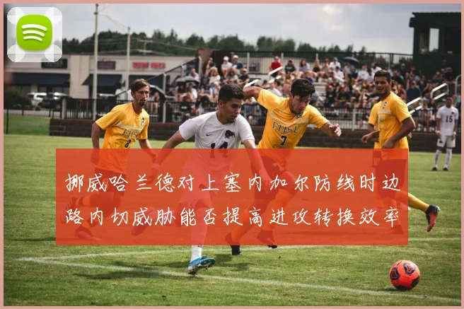 挪威哈兰德对上塞内加尔防线时边路内切威胁能否提高进攻转换效率