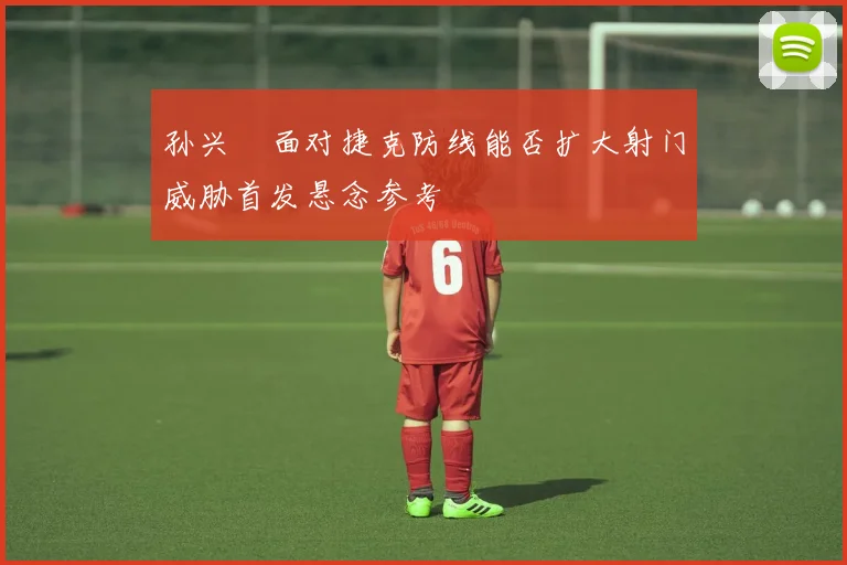 孙兴慜面对捷克防线能否扩大射门威胁首发悬念参考