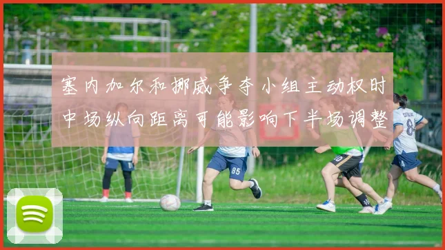 塞内加尔和挪威争夺小组主动权时中场纵向距离可能影响下半场调整