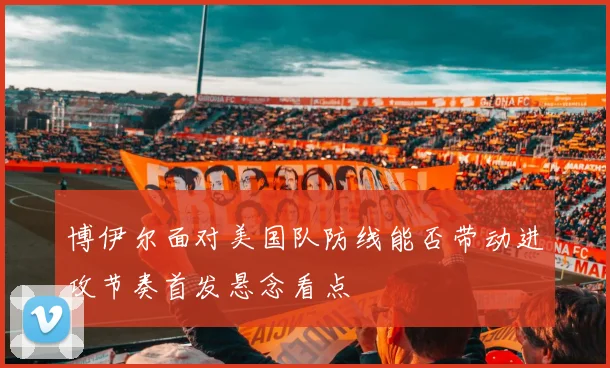 博伊尔面对美国队防线能否带动进攻节奏首发悬念看点