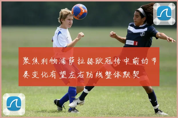 聚焦利物浦萨拉赫欧冠传中前的节奏变化有望左右防线整体默契