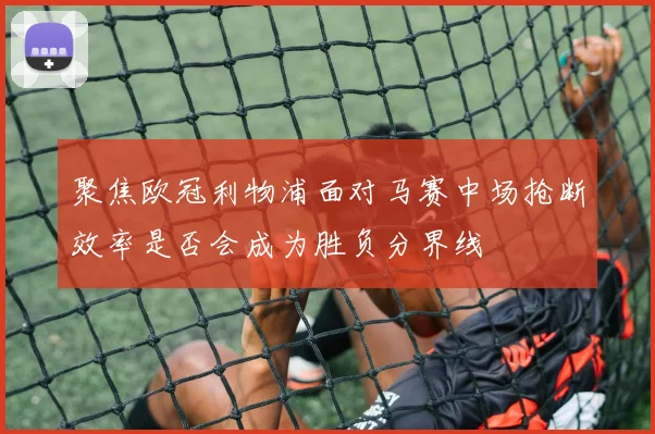 聚焦欧冠利物浦面对马赛中场抢断效率是否会成为胜负分界线