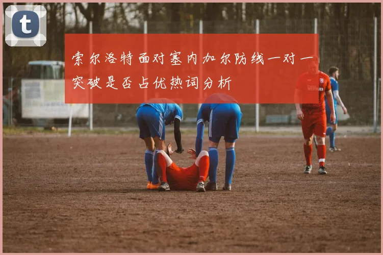 索尔洛特面对塞内加尔防线一对一突破是否占优热词分析