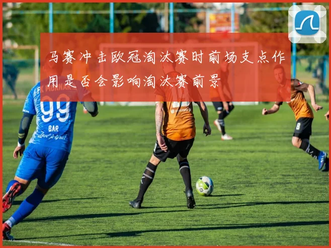 马赛冲击欧冠淘汰赛时前场支点作用是否会影响淘汰赛前景