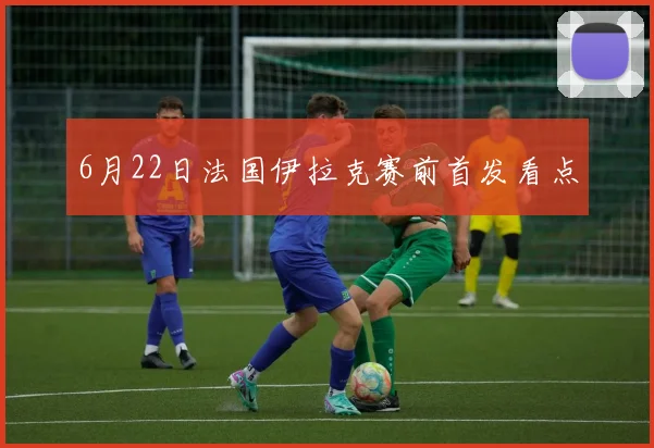 6月22日法国伊拉克赛前首发看点