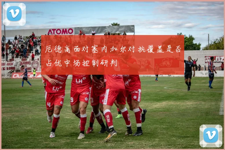 厄德高面对塞内加尔对抗覆盖是否占优中场控制研判