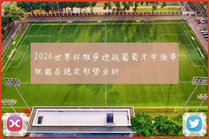 2026世界杯维萨迎战葡萄牙中场串联能否稳定形势分析
