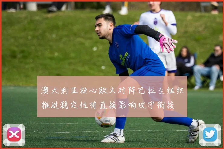 澳大利亚核心欧文对阵巴拉圭组织推进稳定性将直接影响攻守衔接