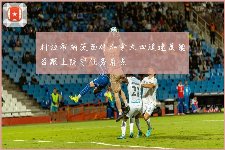 科拉希纳茨面对加拿大回追速度能否跟上防守任务看点