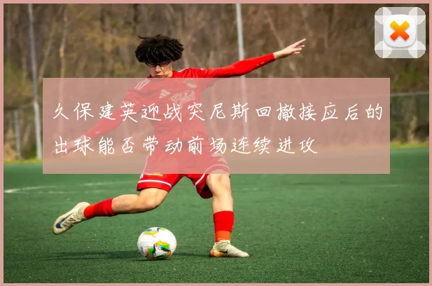 久保建英迎战突尼斯回撤接应后的出球能否带动前场连续进攻